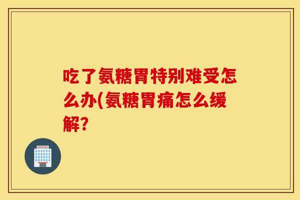 吃了氨糖胃特别难受怎么办(氨糖胃痛怎么缓解？