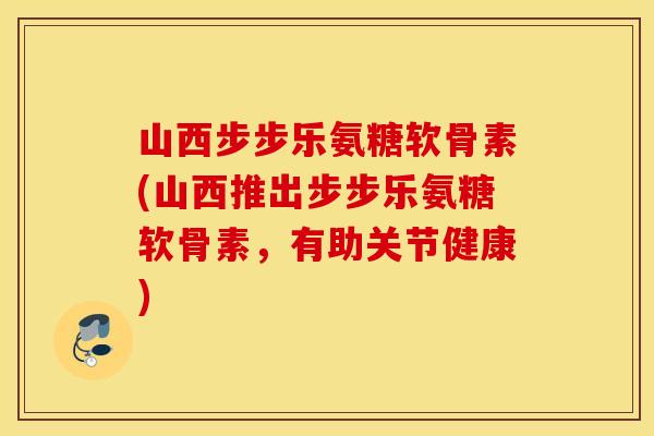 山西步步乐氨糖软骨素(山西推出步步乐氨糖软骨素，有助关节健康)