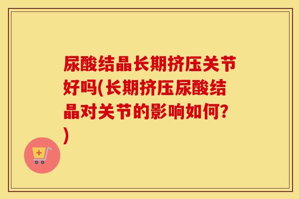 尿酸结晶长期挤压关节好吗(长期挤压尿酸结晶对关节的影响如何？)