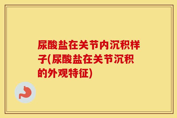 尿酸盐在关节内沉积样子(尿酸盐在关节沉积的外观特征)