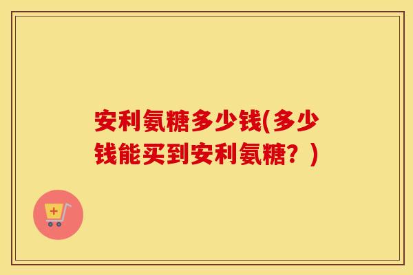 安利氨糖多少钱(多少钱能买到安利氨糖?) 安利氨糖多少钱(多少钱能买到安利氨糖?)