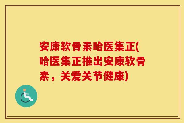 安康软骨素哈医集正(哈医集正推出安康软骨素,关爱关节健康) 安康软骨素哈医集正(哈医集正推出安康软骨素,关爱关节健康)