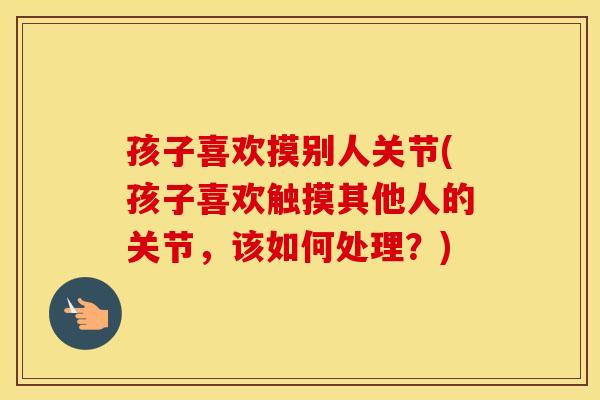 孩子喜欢摸别人关节(孩子喜欢触摸其他人的关节，该如何处理？)