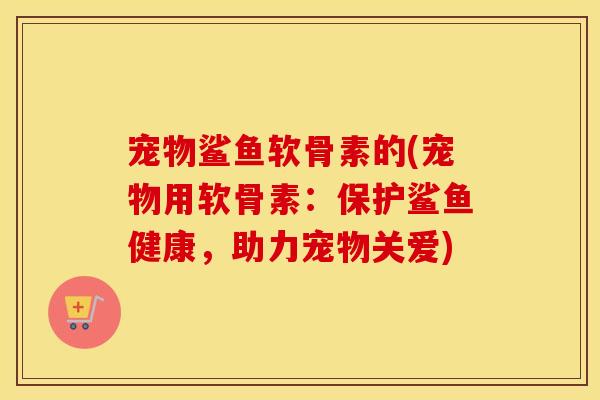 宠物鲨鱼软骨素的(宠物用软骨素：保护鲨鱼健康，助力宠物关爱)