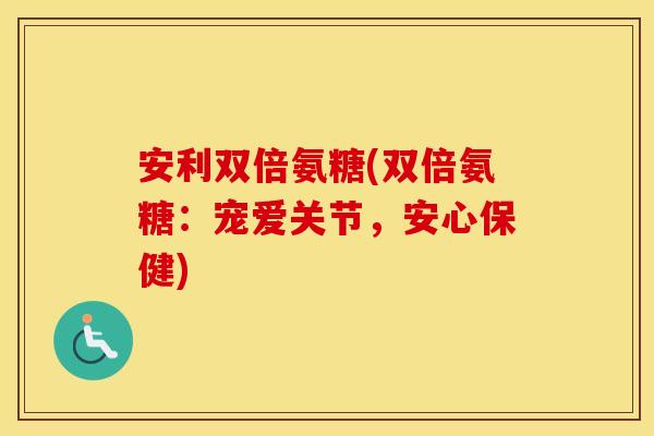 安利双倍氨糖(双倍氨糖:宠爱关节,安心保健) 安利双倍氨糖(双倍氨糖:宠爱关节,安心保健)
