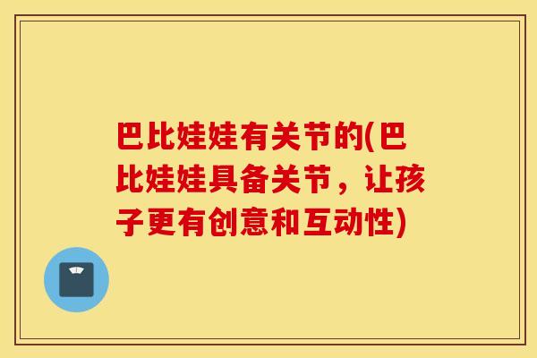 巴比娃娃有关节的(巴比娃娃具备关节，让孩子更有创意和互动性)