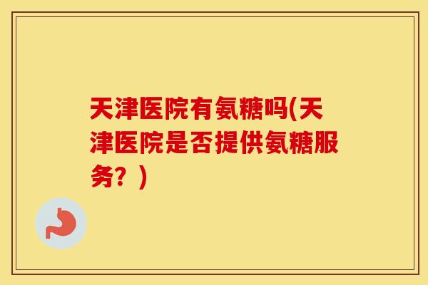 天津医院有氨糖吗(天津医院是否提供氨糖服务?) 天津医院有氨糖吗(天津医院是否提供氨糖服务?)