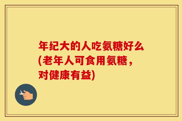 年纪大的人吃氨糖好么(老年人可食用氨糖,对健康有益) 年纪大的人吃氨糖好么(老年人可食用氨糖,对健康有益)