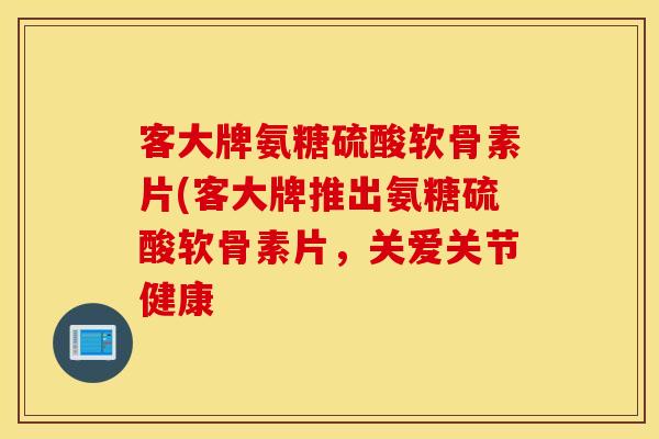 客大牌氨糖硫酸软骨素片(客大牌推出氨糖硫酸软骨素片,关爱关节健康 客大牌氨糖硫酸软骨素片(客大牌推出氨糖硫酸软骨素片,关爱关节健康