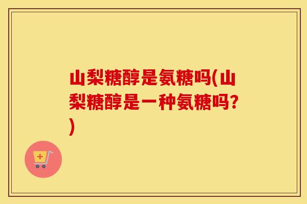 山梨糖醇是氨糖吗(山梨糖醇是一种氨糖吗?) 山梨糖醇是氨糖吗(山梨糖醇是一种氨糖吗?)