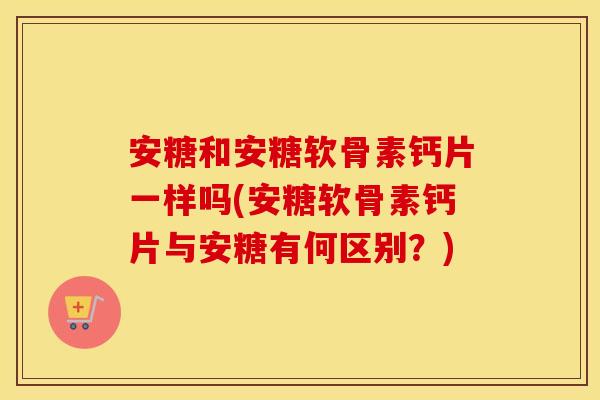 安糖和安糖软骨素钙片一样吗(安糖软骨素钙片与安糖有何区别?) 安糖和安糖软骨素钙片一样吗(安糖软骨素钙片与安糖有何区别?)
