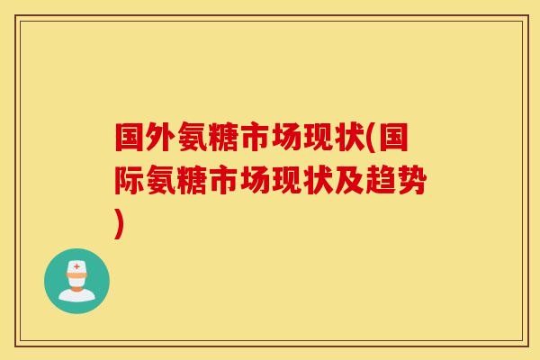 国外氨糖市场现状(国际氨糖市场现状及趋势) 国外氨糖市场现状(国际氨糖市场现状及趋势)