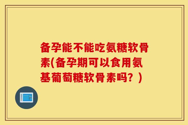 备孕能不能吃氨糖软骨素(备孕期可以食用氨基葡萄糖软骨素吗?) 备孕能不能吃氨糖软骨素(备孕期可以食用氨基葡萄糖软骨素吗?)