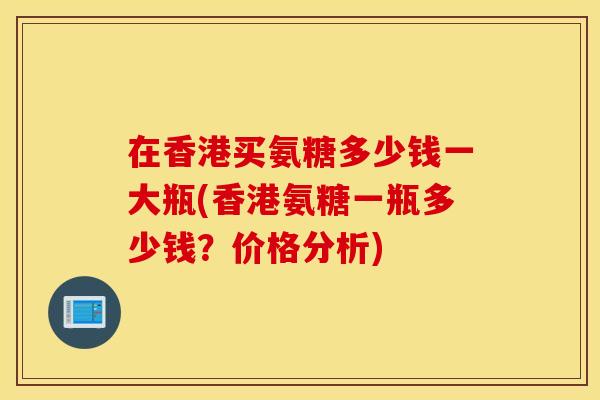 在香港买氨糖多少钱一大瓶(香港氨糖一瓶多少钱？价格分析)