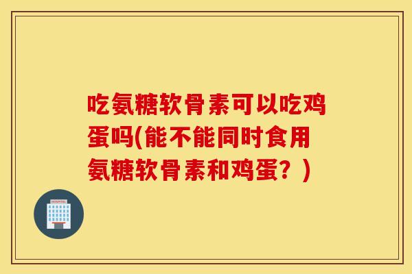 吃氨糖软骨素可以吃鸡蛋吗(能不能同时食用氨糖软骨素和鸡蛋？)