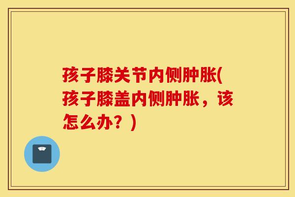 孩子膝关节内侧(孩子膝盖内侧，该怎么办？)