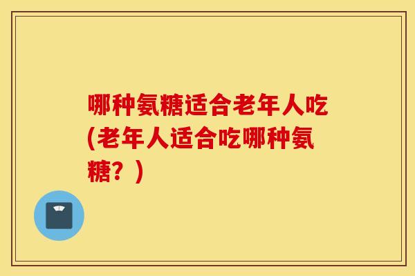 哪种氨糖适合老年人吃(老年人适合吃哪种氨糖?) 哪种氨糖适合老年人吃(老年人适合吃哪种氨糖?)
