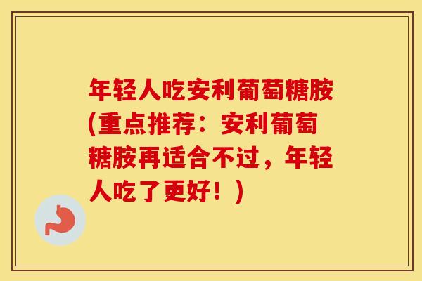 年轻人吃安利葡萄糖胺(重点推荐：安利葡萄糖胺再适合不过，年轻人吃了更好！)