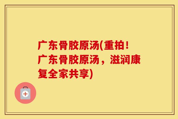 广东骨胶原汤(重拍！广东骨胶原汤，滋润康复全家共享)