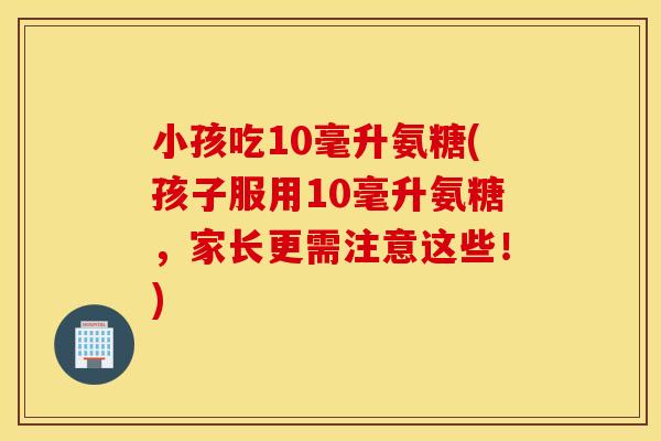 小孩吃10毫升氨糖(孩子服用10毫升氨糖,家长更需注意这些!) 小孩吃10毫升氨糖(孩子服用10毫升氨糖,家长更需注意这些!)