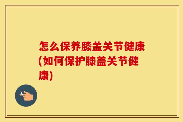 怎么保养膝盖关节健康(如何保护膝盖关节健康) 怎么保养膝盖关节健康(如何保护膝盖关节健康)