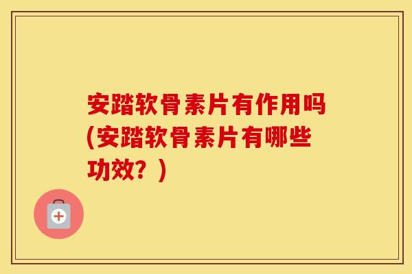 安踏软骨素片有作用吗(安踏软骨素片有哪些功效？)