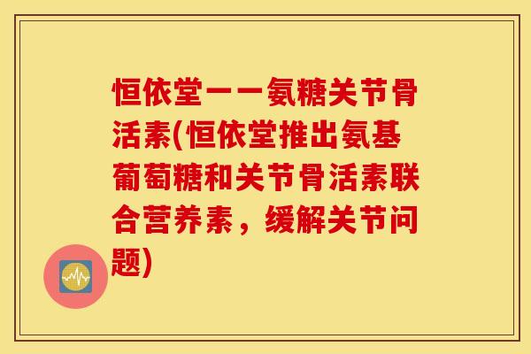 恒依堂一一氨糖关节骨活素(恒依堂推出氨基葡萄糖和关节骨活素联合营养素，缓解关节问题)
