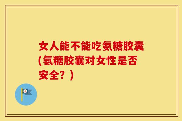 女人能不能吃氨糖胶囊(氨糖胶囊对女性是否安全？)