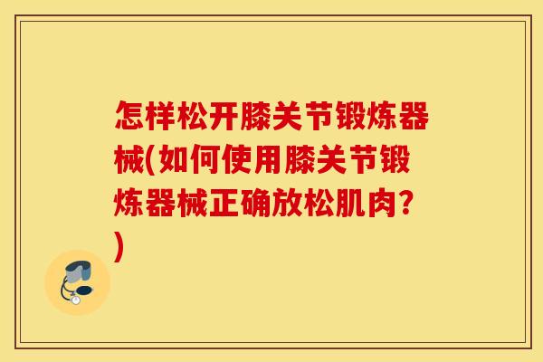 怎样松开膝关节锻炼器械(如何使用膝关节锻炼器械正确放松肌肉?) 怎样松开膝关节锻炼器械(如何使用膝关节锻炼器械正确放松肌肉?)