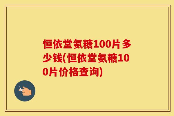 恒依堂氨糖100片多少钱(恒依堂氨糖100片价格查询)