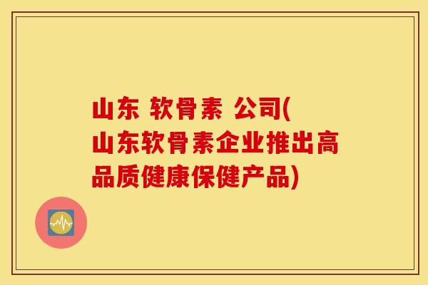 山东 软骨素 公司(山东软骨素企业推出高品质健康保健产品) 山东 软骨素 公司(山东软骨素企业推出高品质健康保健产品)
