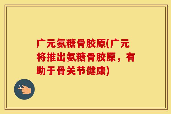 广元氨糖骨胶原(广元将推出氨糖骨胶原，有助于骨关节健康)