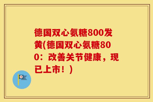 德国双心氨糖800发黄(德国双心氨糖800：改善关节健康，现已上市！)