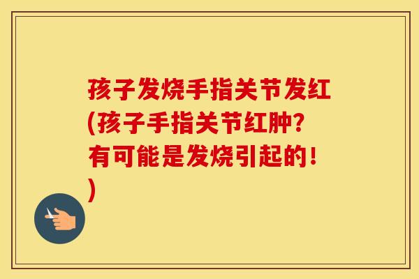 孩子发烧手指关节发红(孩子手指关节红肿？有可能是发烧引起的！)