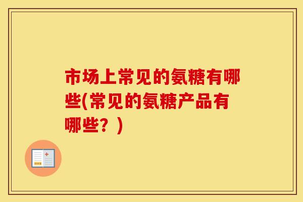 市场上常见的氨糖有哪些(常见的氨糖产品有哪些?) 市场上常见的氨糖有哪些(常见的氨糖产品有哪些?)