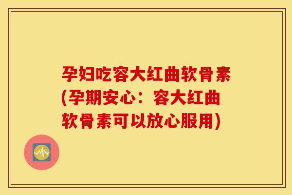 孕妇吃容大红曲软骨素(孕期安心：容大红曲软骨素可以放心服用)