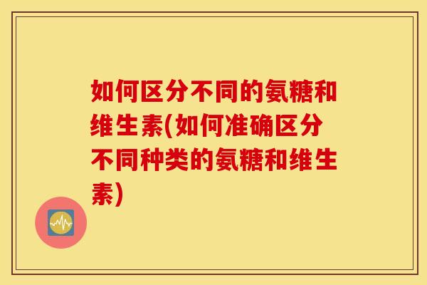 如何区分不同的氨糖和维生素(如何准确区分不同种类的氨糖和维生素) 如何区分不同的氨糖和维生素(如何准确区分不同种类的氨糖和维生素)