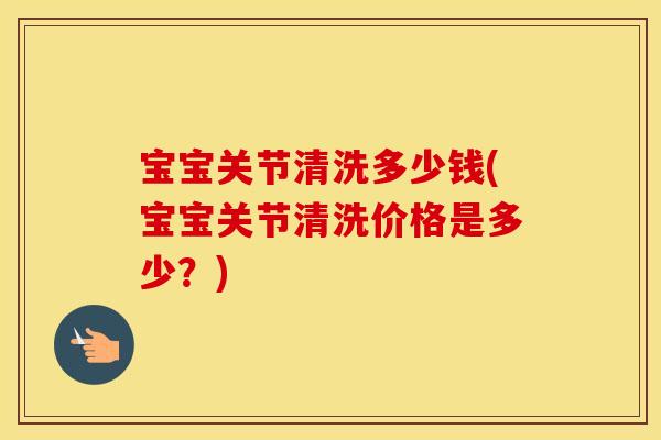 宝宝关节清洗多少钱(宝宝关节清洗价格是多少?) 宝宝关节清洗多少钱(宝宝关节清洗价格是多少?)