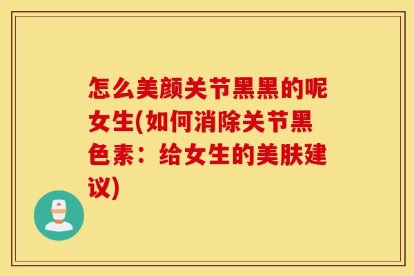 怎么美颜关节黑黑的呢女生(如何消除关节黑色素:给女生的美肤建议) 怎么美颜关节黑黑的呢女生(如何消除关节黑色素:给女生的美肤建议)
