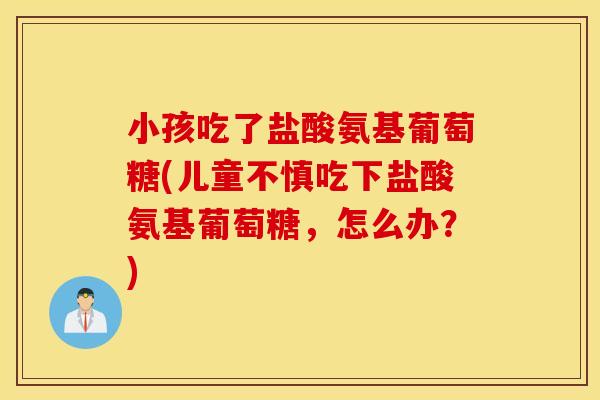 小孩吃了盐酸氨基葡萄糖(儿童不慎吃下盐酸氨基葡萄糖,怎么办?) 小孩吃了盐酸氨基葡萄糖(儿童不慎吃下盐酸氨基葡萄糖,怎么办?)