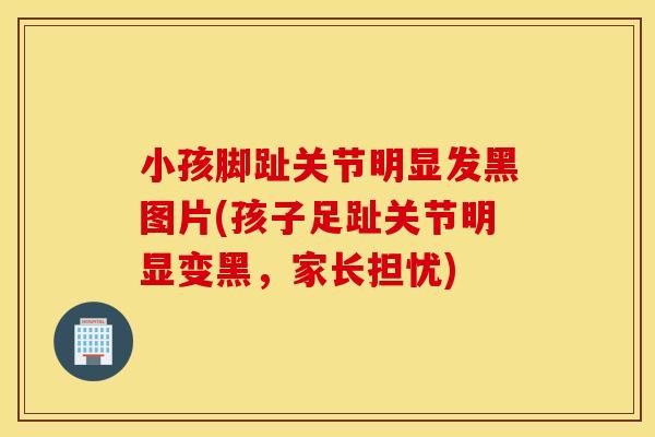 小孩脚趾关节明显发黑图片(孩子足趾关节明显变黑,家长担忧) 小孩脚趾关节明显发黑图片(孩子足趾关节明显变黑,家长担忧)