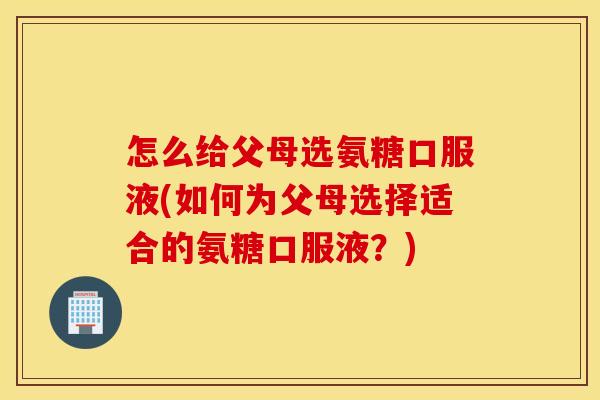 怎么给父母选氨糖口服液(如何为父母选择适合的氨糖口服液？)