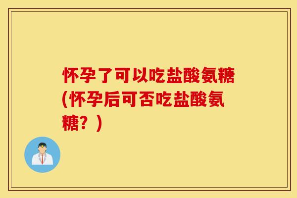 怀孕了可以吃盐酸氨糖(怀孕后可否吃盐酸氨糖？)