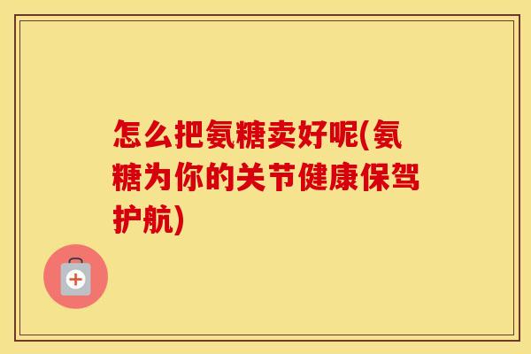 怎么把氨糖卖好呢(氨糖为你的关节健康保驾护航) 怎么把氨糖卖好呢(氨糖为你的关节健康保驾护航)