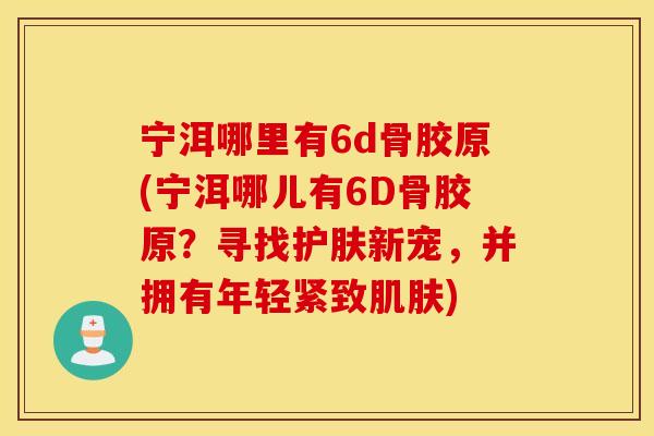 宁洱哪里有6d骨胶原(宁洱哪儿有6D骨胶原?寻找护肤新宠,并拥有年轻紧致) 宁洱哪里有6d骨胶原(宁洱哪儿有6D骨胶原?寻找护肤新宠,并拥有年轻紧致)