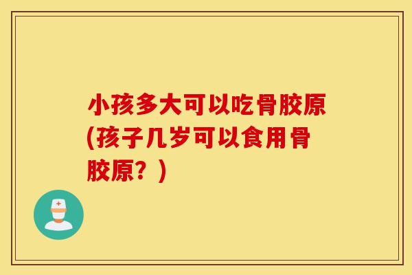 小孩多大可以吃骨胶原(孩子几岁可以食用骨胶原?) 小孩多大可以吃骨胶原(孩子几岁可以食用骨胶原?)