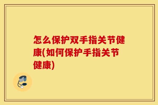怎么保护双手指关节健康(如何保护手指关节健康)