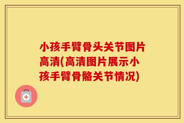 小孩手臂骨头关节图片高清(高清图片展示小孩手臂骨骼关节情况) 小孩手臂骨头关节图片高清(高清图片展示小孩手臂骨骼关节情况)