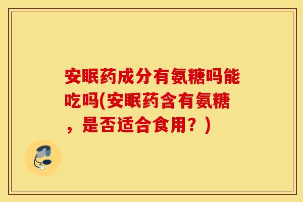 安眠药成分有氨糖吗能吃吗(安眠药含有氨糖,是否适合食用?) 安眠药成分有氨糖吗能吃吗(安眠药含有氨糖,是否适合食用?)