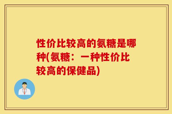 性价比较高的氨糖是哪种(氨糖:一种性价比较高的保健品) 性价比较高的氨糖是哪种(氨糖:一种性价比较高的保健品)
